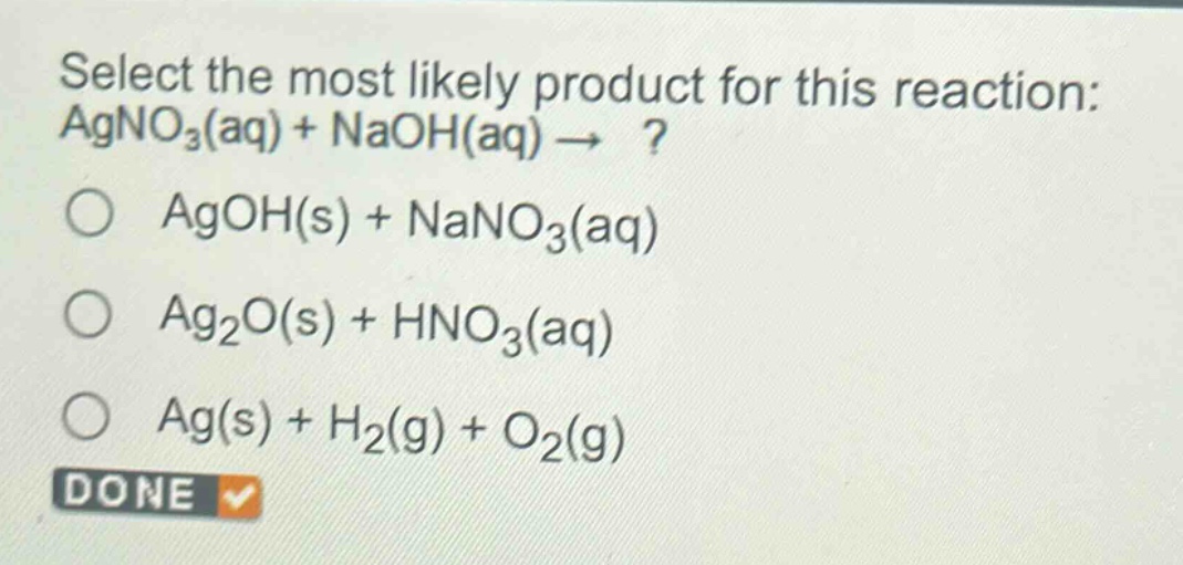 select the most likely product for this reaction: agno₃(aq) + naoh(aq) → ?\n○ agoh(s) + nano₃(aq)\n○ ag₂o(s) + hno₃(aq)\n○ ag(s) + h₂(g) + o₂(g)\ndone