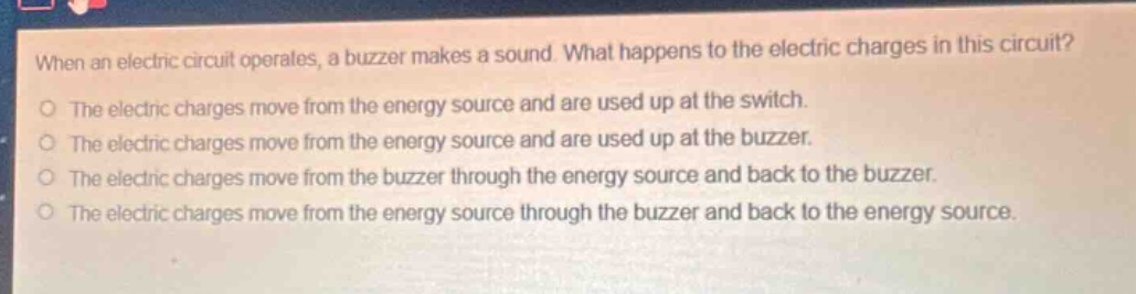 when an electric circuit operates, a buzzer makes a sound. what happens to the electric charges in this circuit?\no the electric charges move from the energy source and are used up at the switch.\no the electric charges move from the energy source and are used up at the buzzer.\no the electric charges move from the buzzer through the energy source and back to the buzzer.\no the electric charges move from the energy source through the buzzer and back to the energy source.