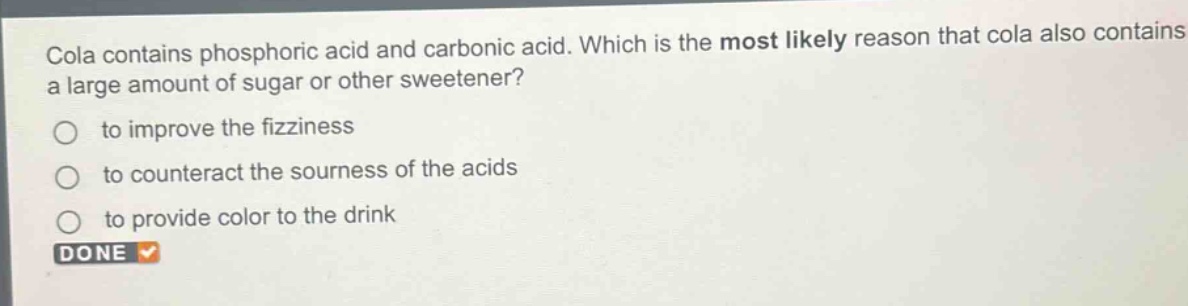 cola contains phosphoric acid and carbonic acid. which is the most likely reason that cola also contains a large amount of sugar or other sweetener?\n○ to improve the fizziness\n○ to counteract the sourness of the acids\n○ to provide color to the drink\ndone
