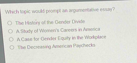 which topic would prompt an argumentative essay?\nthe history of the gender divide\na study of womens careers in america\na case for gender equity in the workplace\nthe decreasing american paychecks