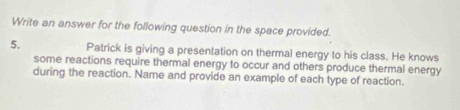 write an answer for the following question in the space provided. 5. patrick is giving a presentation on thermal energy to his class. he knows some reactions require thermal energy to occur and others produce thermal energy during the reaction. name and provide an example of each type of reaction.