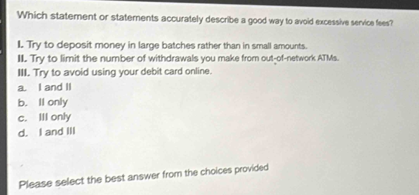 which statement or statements accurately describe a good way to avoid excessive service fees? i. try to deposit money in large batches rather than in small amounts. ii. try to limit the number of withdrawals you make from out - of - network atms. iii. try to avoid using your debit card online. a. i and ii b. ii only c. iii only d. i and iii please select the best answer from the choices provided