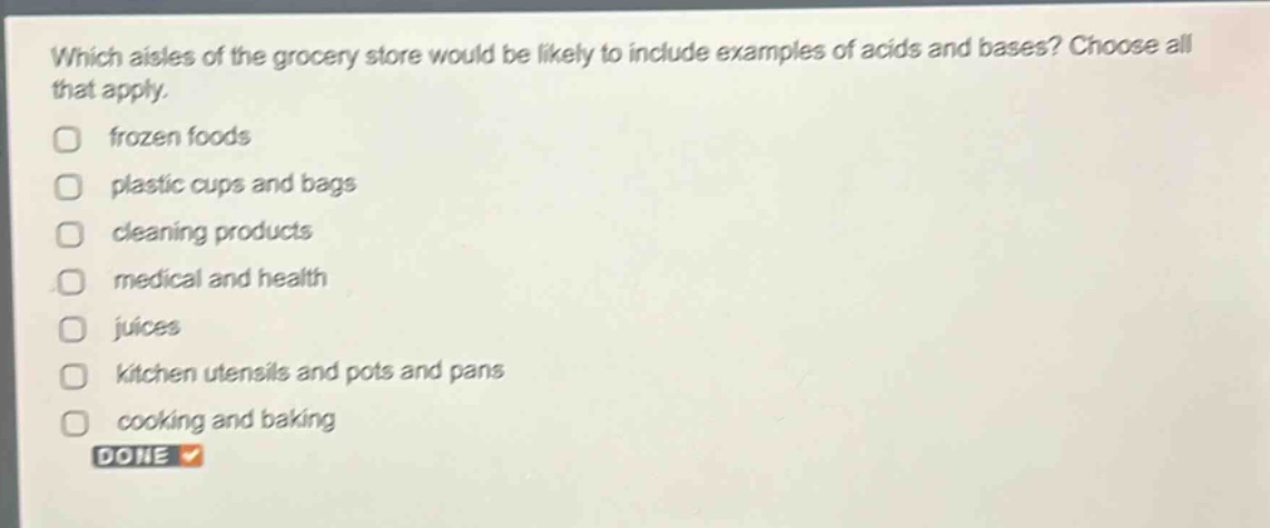 which aisles of the grocery store would be likely to include examples of acids and bases? choose all that apply.\n□ frozen foods\n□ plastic cups and bags\n□ cleaning products\n□ medical and health\n□ juices\n□ kitchen utensils and pots and pans\n□ cooking and baking\ndone