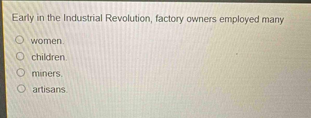 early in the industrial revolution, factory owners employed many\nwomen.\nchildren.\nminers.\nartisans.