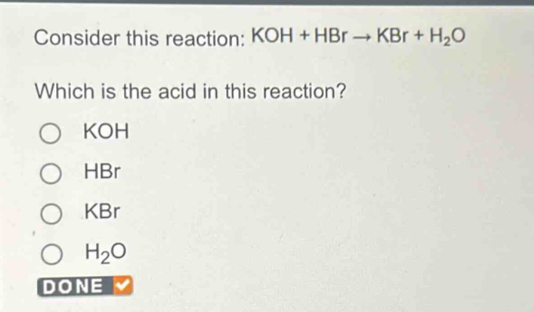 consider this reaction: koh + hbr → kbr + h₂o\nwhich is the acid in this reaction?\no koh\no hbr\no kbr\no h₂o