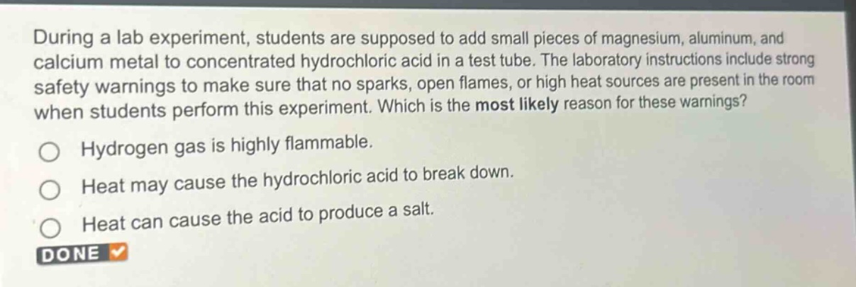during a lab experiment, students are supposed to add small pieces of magnesium, aluminum, and calcium metal to concentrated hydrochloric acid in a test tube. the laboratory instructions include strong safety warnings to make sure that no sparks, open flames, or high heat sources are present in the room when students perform this experiment. which is the most likely reason for these warnings?\nhydrogen gas is highly flammable.\nheat may cause the hydrochloric acid to break down.\nheat can cause the acid to produce a salt.\ndone
