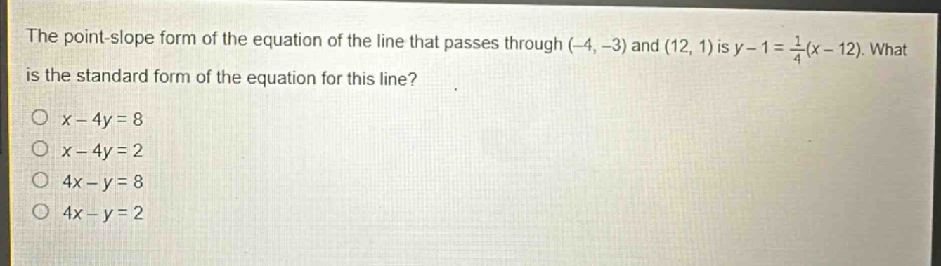 the point - slope form of the equation of the line that passes through (-4, -3) and (12, 1) is y - 1 = \\frac{1}{4}(x - 12). what is the standard form of the equation for this line?\no x - 4y = 8\no x - 4y = 2\no 4x - y = 8\no 4x - y = 2