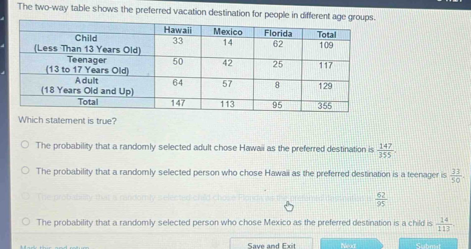 the two - way table shows the preferred vacation destination for people in different age groups.\n| | hawaii | mexico | florida | total |\n|--|--|--|--|--|\n| child (less than 13 years old) | 33 | 14 | 62 | 109 |\n| teenager (13 to 17 years old) | 50 | 42 | 25 | 117 |\n| adult (18 years old and up) | 64 | 57 | 8 | 129 |\n| total | 147 | 113 | 95 | 355 |\nwhich statement is true?\nthe probability that a randomly selected adult chose hawaii as the preferred destination is $\frac{147}{355}$.\nthe probability that a randomly selected person who chose hawaii as the preferred destination is a teenager is $\frac{33}{50}$.\nthe probability that a randomly selected child chose florida as the preferred destination is $\frac{62}{95}$.\nthe probability that a randomly selected person who chose mexico as the preferred destination is a child is $\frac{14}{113}$.