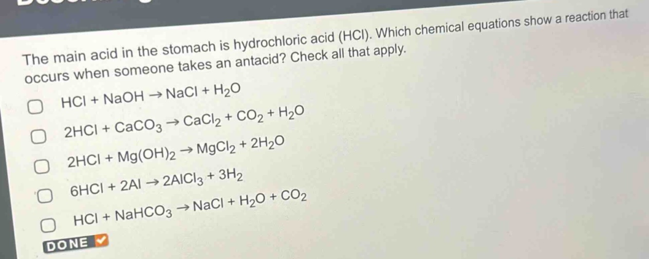 the main acid in the stomach is hydrochloric acid (hcl). which chemical equations show a reaction that occurs when someone takes an antacid? check all that apply.\nhcl + naoh → nacl + h₂o\n2hcl + caco₃ → cacl₂ + co₂ + h₂o\n2hcl + mg(oh)₂ → mgcl₂ + 2h₂o\n6hcl + 2al → 2alcl₃ + 3h₂\nhcl + nahco₃ → nacl + h₂o + co₂
