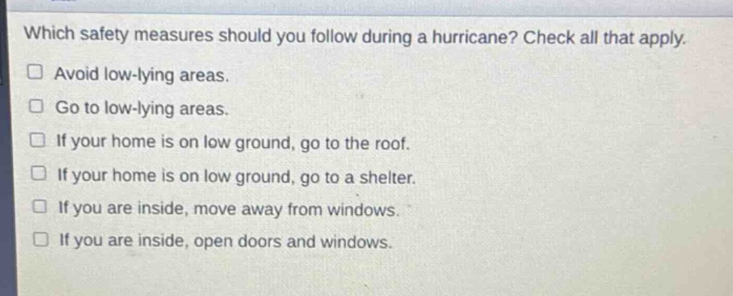 which safety measures should you follow during a hurricane? check all that apply.\n□ avoid low - lying areas.\n□ go to low - lying areas.\n□ if your home is on low ground, go to the roof.\n□ if your home is on low ground, go to a shelter.\n□ if you are inside, move away from windows.\n□ if you are inside, open doors and windows.