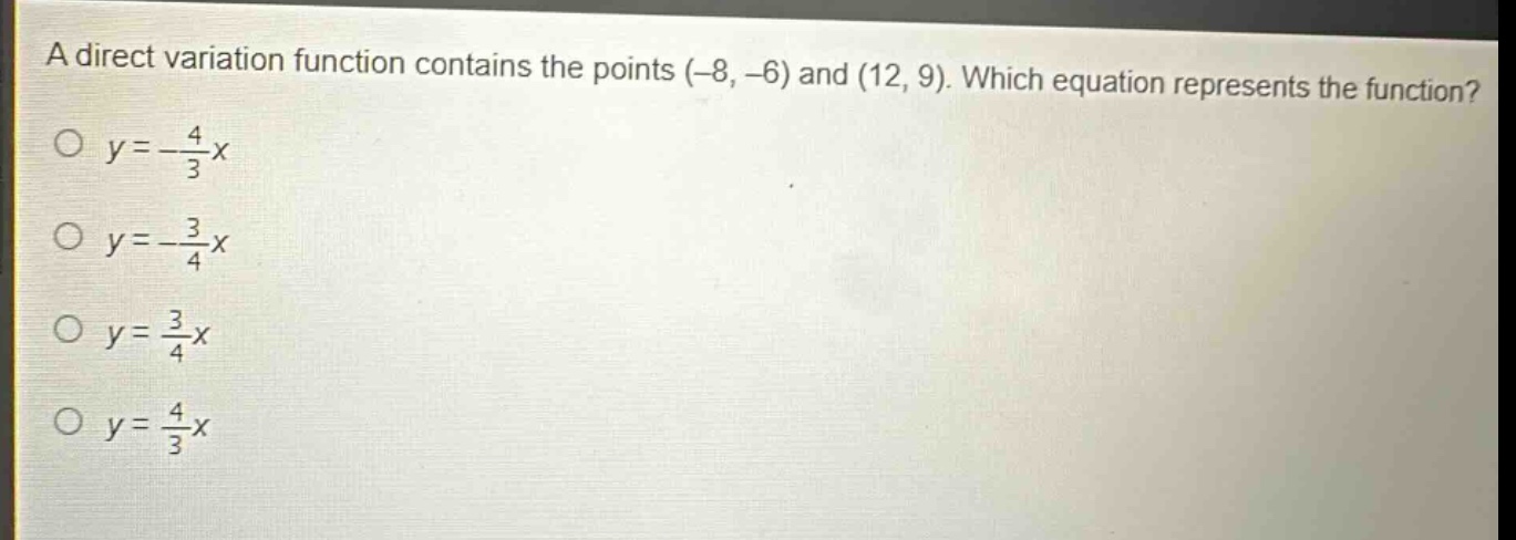 a direct variation function contains the points (-8, -6) and (12, 9). which equation represents the function?\n$y = -\\frac{4}{3}x$\n$y = -\\frac{3}{4}x$\n$y = \\frac{3}{4}x$\n$y = \\frac{4}{3}x$