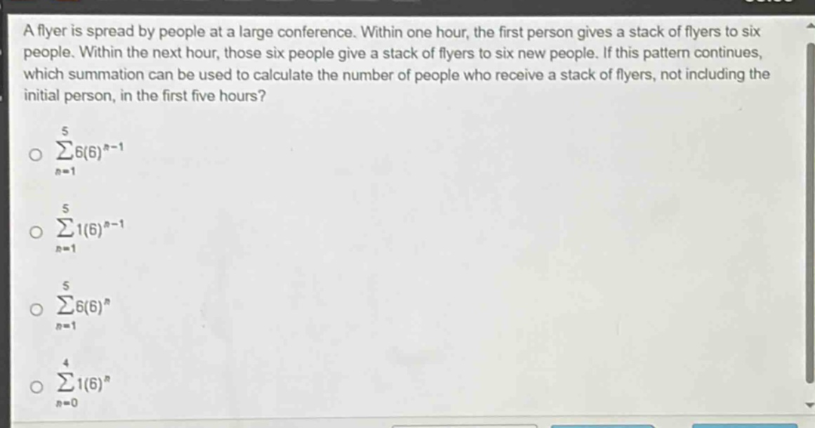 a flyer is spread by people at a large conference. within one hour, the first person gives a stack of flyers to six people. within the next hour, those six people give a stack of flyers to six new people. if this pattern continues, which summation can be used to calculate the number of people who receive a stack of flyers, not including the initial person, in the first five hours?\n sum_{n = 1}^{5}6(6)^{n - 1}\n sum_{n = 1}^{5}1(6)^{n - 1}\n sum_{n = 1}^{5}6(6)^{n}\n sum_{n = 0}^{4}1(6)^{n}