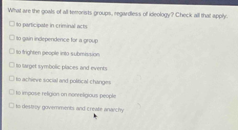 what are the goals of all terrorists groups, regardless of ideology? check all that apply.\n□ to participate in criminal acts\n□ to gain independence for a group\n□ to frighten people into submission\n□ to target symbolic places and events\n□ to achieve social and political changes\n□ to impose religion on nonreligious people\n□ to destroy governments and create anarchy