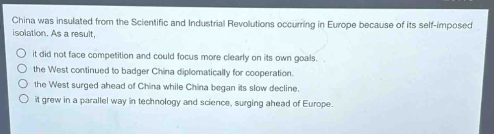 china was insulated from the scientific and industrial revolutions occurring in europe because of its self - imposed isolation. as a result,\n○ it did not face competition and could focus more clearly on its own goals.\n○ the west continued to badger china diplomatically for cooperation.\n○ the west surged ahead of china while china began its slow decline.\n○ it grew in a parallel way in technology and science, surging ahead of europe.