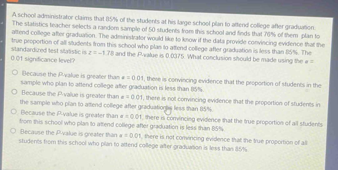 a school administrator claims that 85% of the students at his large school plan to attend college after graduation. the statistics teacher selects a random sample of 50 students from this school and finds that 76% of them plan to attend college after graduation. the administrator would like to know if the data provide convincing evidence that the true proportion of all students from this school who plan to attend college after graduation is less than 85%. the standardized test statistic is z = - 1.78 and the p - value is 0.0375. what conclusion should be made using the α = 0.01 significance level?\nbecause the p - value is greater than α = 0.01, there is convincing evidence that the proportion of students in the sample who plan to attend college after graduation is less than 85%.\nbecause the p - value is greater than α = 0.01, there is not convincing evidence that the proportion of students in the sample who plan to attend college after graduation is less than 85%.\nbecause the p - value is greater than α = 0.01, there is convincing evidence that the true proportion of all students from this school who plan to attend college after graduation is less than 85%.\nbecause the p - value is greater than α = 0.01, there is not convincing evidence that the true proportion of all students from this school who plan to attend college after graduation is less than 85%.