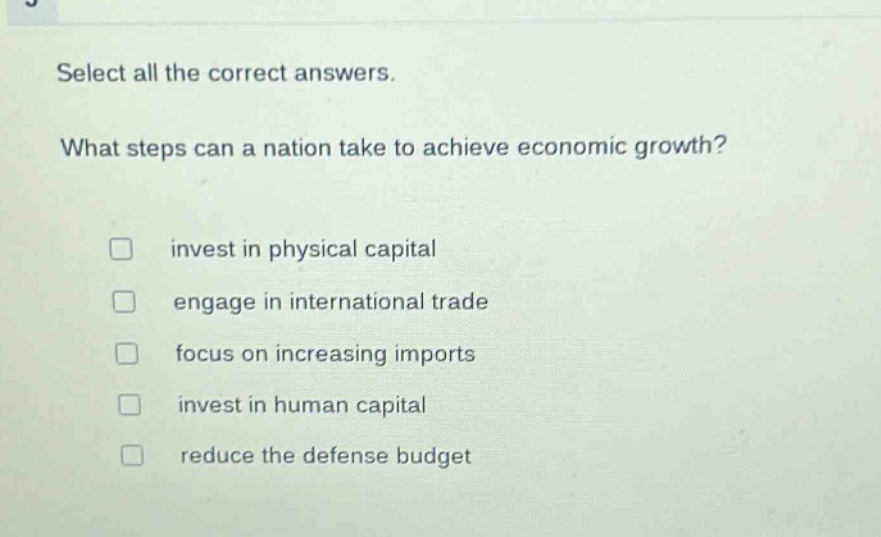 select all the correct answers. what steps can a nation take to achieve economic growth? invest in physical capital engage in international trade focus on increasing imports invest in human capital reduce the defense budget