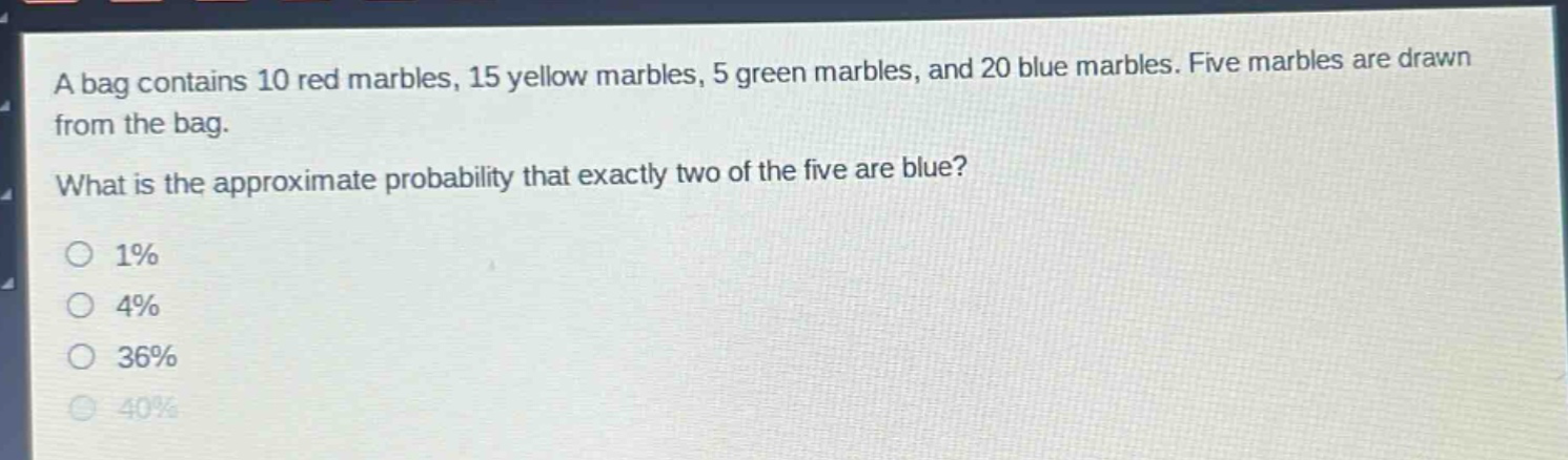 a bag contains 10 red marbles, 15 yellow marbles, 5 green marbles, and 20 blue marbles. five marbles are drawn from the bag. what is the approximate probability that exactly two of the five are blue?\n1%\n4%\n36%\n40%