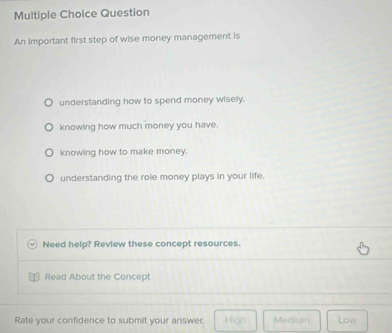 multiple choice question\nan important first step of wise money management is\no understanding how to spend money wisely.\no knowing how much money you have.\no knowing how to make money.\no understanding the role money plays in your life.\nneed help? review these concept resources.\nread about the concept\nrate your confidence to submit your answer.