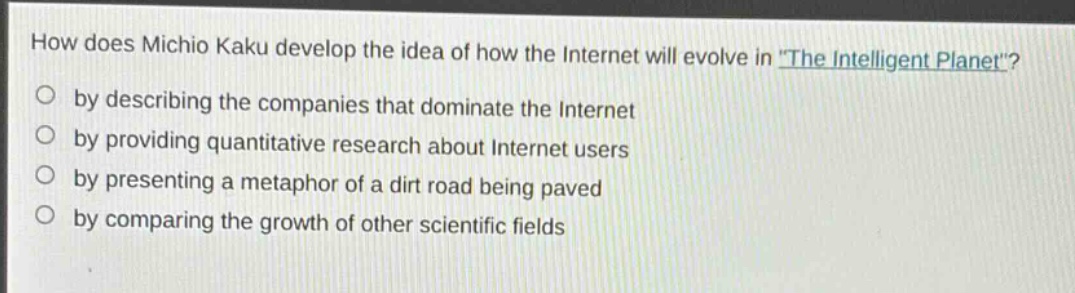 how does michio kaku develop the idea of how the internet will evolve in \the intelligent planet\?\nby describing the companies that dominate the internet\nby providing quantitative research about internet users\nby presenting a metaphor of a dirt road being paved\nby comparing the growth of other scientific fields