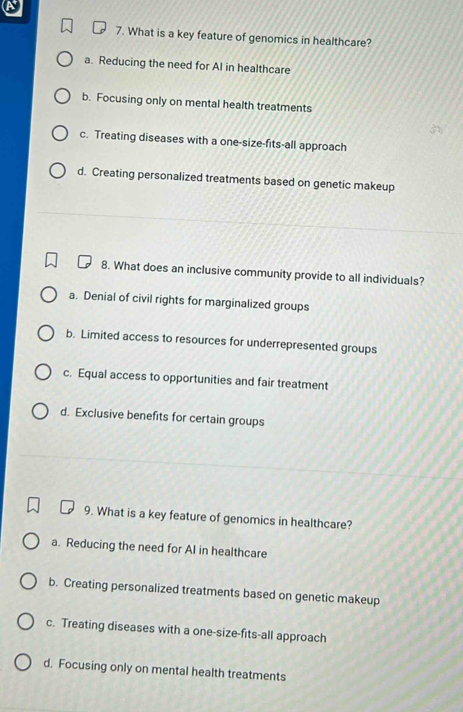 7. what is a key feature of genomics in healthcare?\n a. reducing the need for ai in healthcare\n b. focusing only on mental health treatments\n c. treating diseases with a one - size - fits - all approach\n d. creating personalized treatments based on genetic makeup\n8. what does an inclusive community provide to all individuals?\n a. denial of civil rights for marginalized groups\n b. limited access to resources for underrepresented groups\n c. equal access to opportunities and fair treatment\n d. exclusive benefits for certain groups\n9. what is a key feature of genomics in healthcare?\n a. reducing the need for ai in healthcare\n b. creating personalized treatments based on genetic makeup\n c. treating diseases with a one - size - fits - all approach\n d. focusing only on mental health treatments