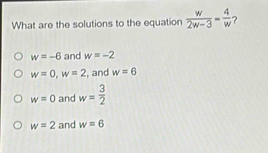 what are the solutions to the equation $\frac{w}{2w - 3}=\frac{4}{w}$?\n$w=-6$ and $w = - 2$\n$w = 0, w = 2$, and $w = 6$\n$w = 0$ and $w=\frac{3}{2}$\n$w = 2$ and $w = 6$