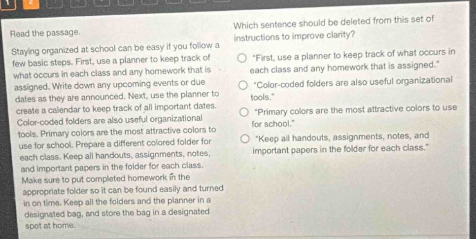 read the passage. staying organized at school can be easy if you follow a few basic steps. first, use a planner to keep track of what occurs in each class and any homework that is assigned. write down any upcoming events or due dates as they are announced. next, use the planner to create a calendar to keep track of all important dates. color - coded folders are also useful organizational tools. primary colors are the most attractive colors to use for school. prepare a different colored folder for each class. keep all handouts, assignments, notes, and important papers in the folder for each class. make sure to put completed homework in the appropriate folder so it can be found easily and turned in on time. keep all the folders and the planner in a designated bag, and store the bag in a designated spot at home. which sentence should be deleted from this set of instructions to improve clarity? first, use a planner to keep track of what occurs in each class and any homework that is assigned. color - coded folders are also useful organizational tools. primary colors are the most attractive colors to use for school. keep all handouts, assignments, notes, and important papers in the folder for each class.