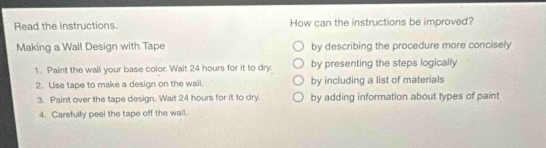 read the instructions. making a wall design with tape 1. paint the wall your base color. wait 24 hours for it to dry. 2. use tape to make a design on the wall. 3. paint over the tape design. wait 24 hours for it to dry. 4. carefully peel the tape off the wall. how can the instructions be improved? by describing the procedure more concisely by presenting the steps logically by including a list of materials by adding information about types of paint