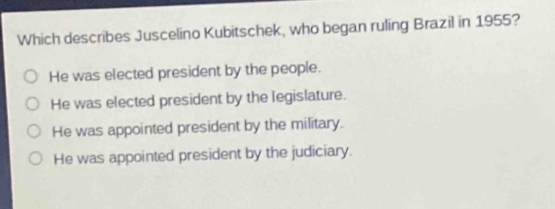 which describes juscelino kubitschek, who began ruling brazil in 1955?\nhe was elected president by the people.\nhe was elected president by the legislature.\nhe was appointed president by the military.\nhe was appointed president by the judiciary.