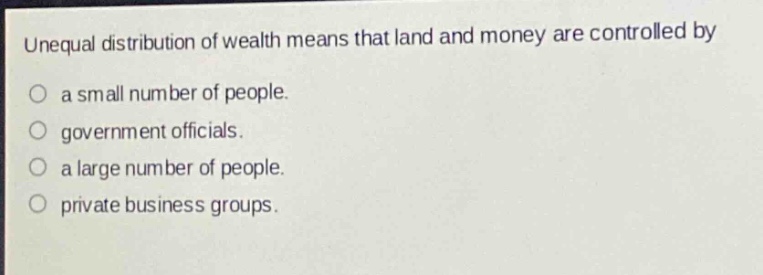 unequal distribution of wealth means that land and money are controlled by\n○ a small number of people.\n○ government officials.\n○ a large number of people.\n○ private business groups.