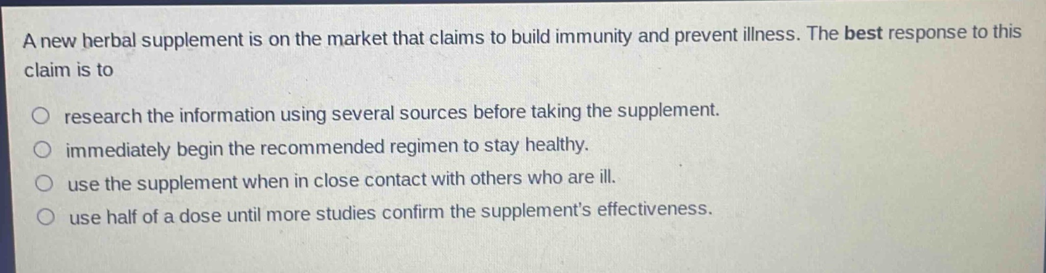 a new herbal supplement is on the market that claims to build immunity and prevent illness. the best response to this claim is to\n○ research the information using several sources before taking the supplement.\n○ immediately begin the recommended regimen to stay healthy.\n○ use the supplement when in close contact with others who are ill.\n○ use half of a dose until more studies confirm the supplements effectiveness.