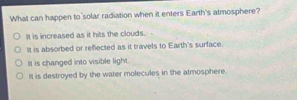 what can happen to solar radiation when it enters earth’s atmosphere?\no it is increased as it hits the clouds.\no it is absorbed or reflected as it travels to earth’s surface.\no it is changed into visible light.\no it is destroyed by the water molecules in the atmosphere.