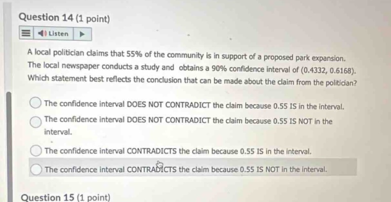 question 14 (1 point) listen a local politician claims that 55% of the community is in support of a proposed park expansion. the local newspaper conducts a study and obtains a 90% confidence interval of (0.4332, 0.6168). which statement best reflects the conclusion that can be made about the claim from the politician? the confidence interval does not contradict the claim because 0.55 is in the interval. the confidence interval does not contradict the claim because 0.55 is not in the interval. the confidence interval contradicts the claim because 0.55 is in the interval. the confidence interval contradicts the claim because 0.55 is not in the interval. question 15 (1 point)