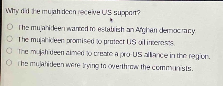 why did the mujahideen receive us support?\nthe mujahideen wanted to establish an afghan democracy.\nthe mujahideen promised to protect us oil interests.\nthe mujahideen aimed to create a pro - us alliance in the region.\nthe mujahideen were trying to overthrow the communists.