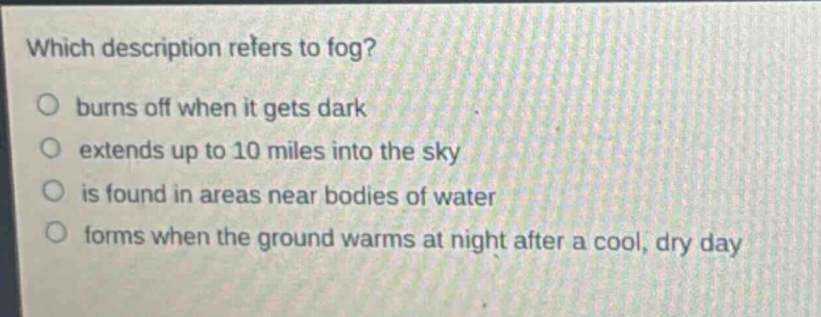 which description refers to fog?\no burns off when it gets dark\no extends up to 10 miles into the sky\no is found in areas near bodies of water\no forms when the ground warms at night after a cool, dry day