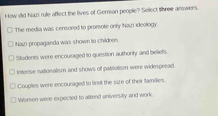 how did nazi rule affect the lives of german people? select three answers.\nthe media was censored to promote only nazi ideology.\nnazi propaganda was shown to children.\nstudents were encouraged to question authority and beliefs.\nintense nationalism and shows of patriotism were widespread.\ncouples were encouraged to limit the size of their families.\nwomen were expected to attend university and work.