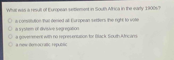 what was a result of european settlement in south africa in the early 1900s?\no a constitution that denied all european settlers the right to vote\no a system of divisive segregation\no a government with no representation for black south africans\no a new democratic republic