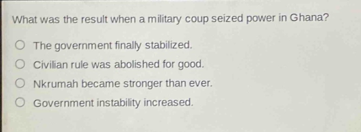 what was the result when a military coup seized power in ghana?\nthe government finally stabilized.\ncivilian rule was abolished for good.\nnkrumah became stronger than ever.\ngovernment instability increased.