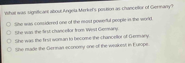 what was significant about angela merkels position as chancellor of germany?\nshe was considered one of the most powerful people in the world.\nshe was the first chancellor from west germany.\nshe was the first woman to become the chancellor of germany.\nshe made the german economy one of the weakest in europe.