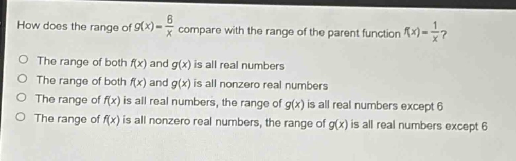 how does the range of $g(x)=\frac{6}{x}$ compare with the range of the parent function $f(x)=\frac{1}{x}$?\nthe range of both $f(x)$ and $g(x)$ is all real numbers\nthe range of both $f(x)$ and $g(x)$ is all nonzero real numbers\nthe range of $f(x)$ is all real numbers, the range of $g(x)$ is all real numbers except 6\nthe range of $f(x)$ is all nonzero real numbers, the range of $g(x)$ is all real numbers except 6