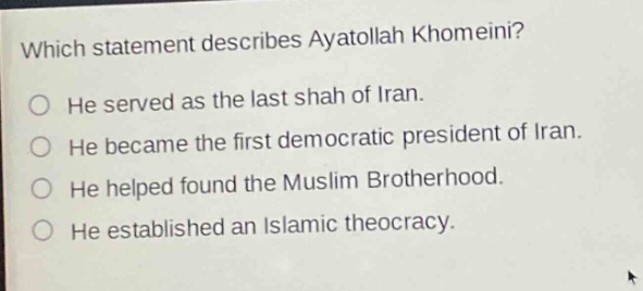 which statement describes ayatollah khomeini?\nhe served as the last shah of iran.\nhe became the first democratic president of iran.\nhe helped found the muslim brotherhood.\nhe established an islamic theocracy.