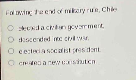 following the end of military rule, chile\nelected a civilian government.\ndescended into civil war.\nelected a socialist president.\ncreated a new constitution.