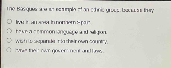 the basques are an example of an ethnic group, because they\no live in an area in northern spain.\no have a common language and religion.\no wish to separate into their own country.\no have their own government and laws.
