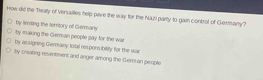 how did the treaty of versailles help pave the way for the nazi party to gain control of germany?\nby limiting the territory of germany\nby making the german people pay for the war\nby assigning germany total responsibility for the war\nby creating resentment and anger among the german people