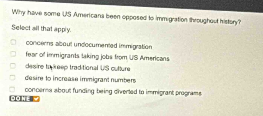 why have some us americans been opposed to immigration throughout history? select all that apply. concerns about undocumented immigration fear of immigrants taking jobs from us americans desire to keep traditional us culture desire to increase immigrant numbers concerns about funding being diverted to immigrant programs done