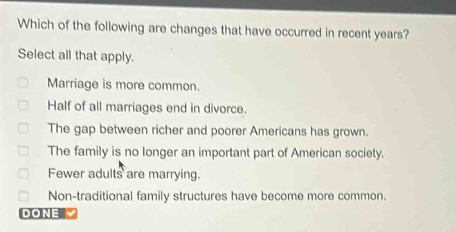 which of the following are changes that have occurred in recent years? select all that apply. marriage is more common. half of all marriages end in divorce. the gap between richer and poorer americans has grown. the family is no longer an important part of american society. fewer adults are marrying. non - traditional family structures have become more common. done