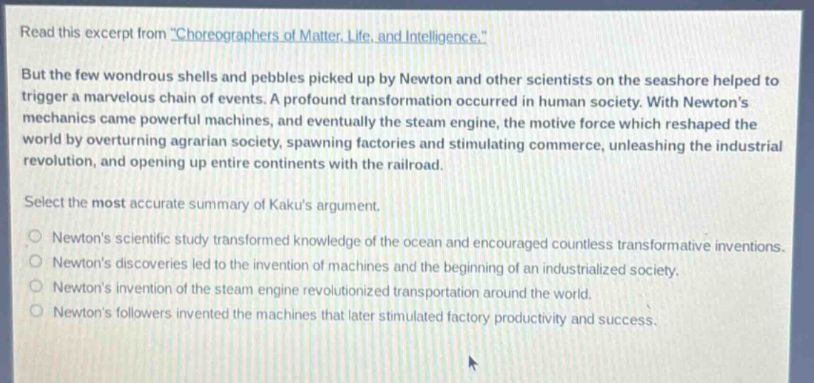 read this excerpt from \choreographers of matter, life, and intelligence.\ but the few wondrous shells and pebbles picked up by newton and other scientists on the seashore helped to trigger a marvelous chain of events. a profound transformation occurred in human society. with newtons mechanics came powerful machines, and eventually the steam engine, the motive force which reshaped the world by overturning agrarian society, spawning factories and stimulating commerce, unleashing the industrial revolution, and opening up entire continents with the railroad. select the most accurate summary of kakus argument. newtons scientific study transformed knowledge of the ocean and encouraged countless transformative inventions. newtons discoveries led to the invention of machines and the beginning of an industrialized society. newtons invention of the steam engine revolutionized transportation around the world. newtons followers invented the machines that later stimulated factory productivity and success.