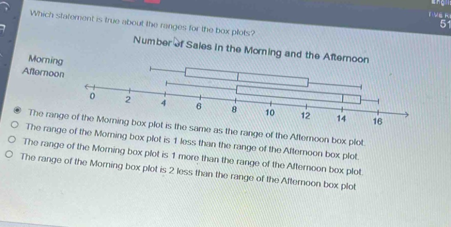 which statement is true about the ranges for the box plots? number of sales in the morning and the afternoon morning afternoon 0 2 4 6 8 10 12 14 16 the range of the morning box plot is the same as the range of the afternoon box plot. the range of the morning box plot is 1 less than the range of the afternoon box plot. the range of the morning box plot is 1 more than the range of the afternoon box plot. the range of the morning box plot is 2 less than the range of the afternoon box plot.