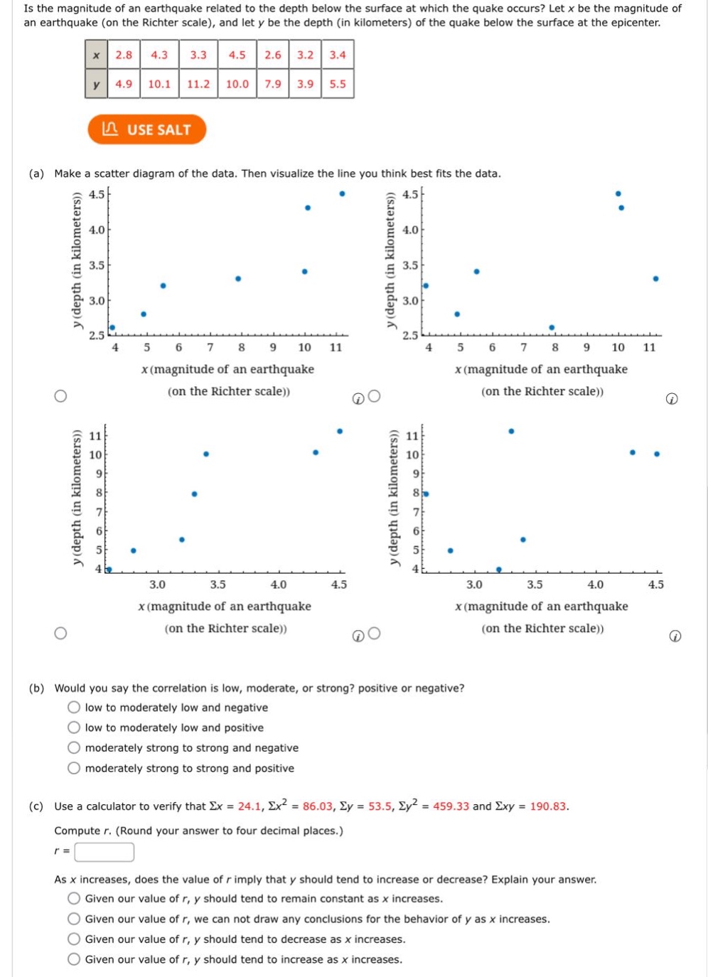 is the magnitude of an earthquake related to the depth below the surface at which the quake occurs? let x be the magnitude of an earthquake (on the richter scale), and let y be the depth (in kilometers) of the quake below the surface at the epicenter.\n|x|2.8|4.3|3.3|4.5|2.6|3.2|3.4|\n|y|4.9|10.1|11.2|10.0|7.9|3.9|5.5|\n(a) make a scatter diagram of the data. then visualize the line you think best fits the data.\n(b) would you say the correlation is low, moderate, or strong? positive or negative?\nlow to moderately low and negative\nlow to moderately low and positive\nmoderately strong to strong and negative\nmoderately strong to strong and positive\n(c) use a calculator to verify that σx = 24.1, σx² = 86.03, σy = 53.5, σy² = 459.33 and σxy = 190.83.\ncompute r. (round your answer to four decimal places.)\nr =\nas x increases, does the value of r imply that y should tend to increase or decrease? explain your answer.\ngiven our value of r, y should tend to remain constant as x increases.\ngiven our value of r, we can not draw any conclusions for the behavior of y as x increases.\ngiven our value of r, y should tend to decrease as x increases.\ngiven our value of r, y should tend to increase as x increases.