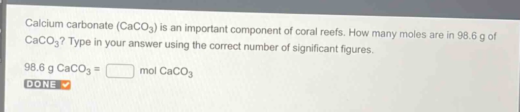 calcium carbonate ($caco_3$) is an important component of coral reefs. how many moles are in 98.6 g of $caco_3$? type in your answer using the correct number of significant figures.\n98.6 g $caco_3$ = mol $caco_3$\ndone