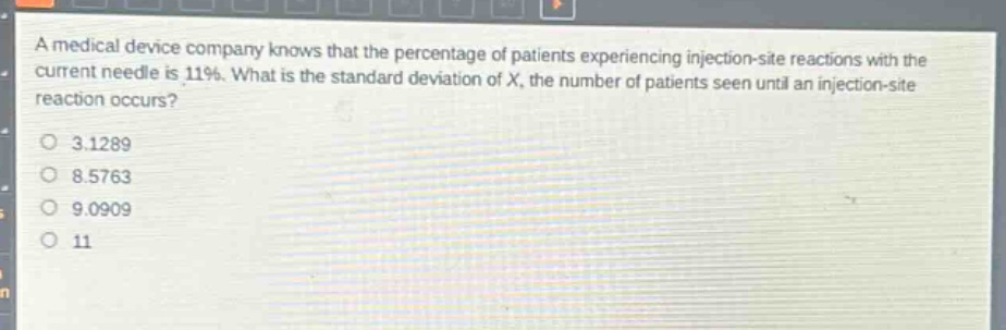 a medical device company knows that the percentage of patients experiencing injection - site reactions with the current needle is 11%. what is the standard deviation of x, the number of patients seen until an injection - site reaction occurs?\n3.1289\n8.5763\n9.0909\n11